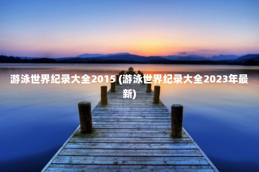 游泳世界纪录大全2015 (游泳世界纪录大全2023年最新)