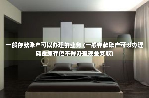 一般存款账户可以办理的业务 (一般存款账户可以办理现金缴存但不得办理现金支取)