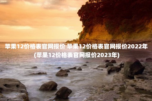 苹果12价格表官网报价 苹果12价格表官网报价2022年 (苹果12价格表官网报价2023年)