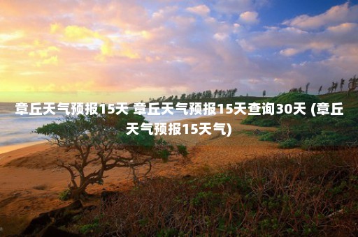 章丘天气预报15天 章丘天气预报15天查询30天 (章丘天气预报15天气)