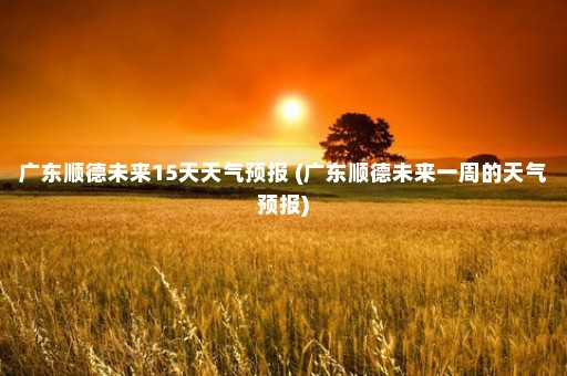 广东顺德未来15天天气预报 (广东顺德未来一周的天气预报)