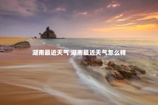 湖南最近天气 湖南最近天气怎么样