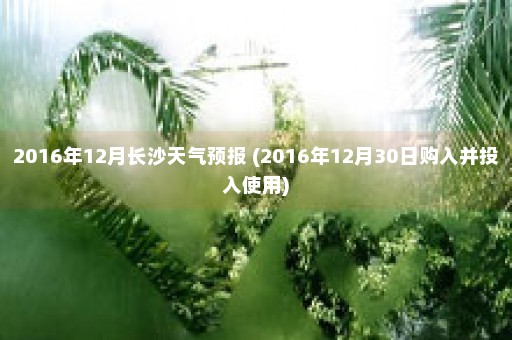 2016年12月长沙天气预报 (2016年12月30日购入并投入使用)