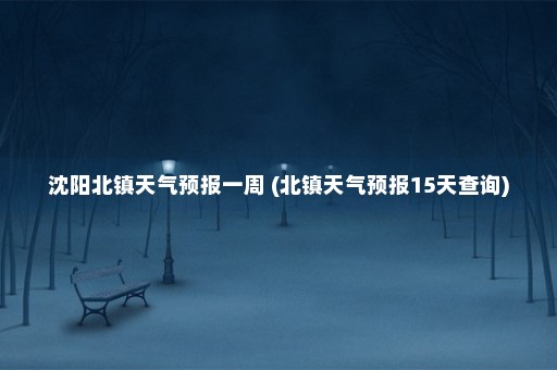 沈阳北镇天气预报一周 (北镇天气预报15天查询)