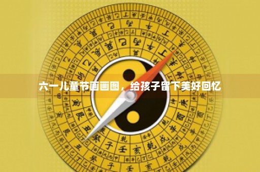 六一儿童节画画图，给孩子留下美好回忆