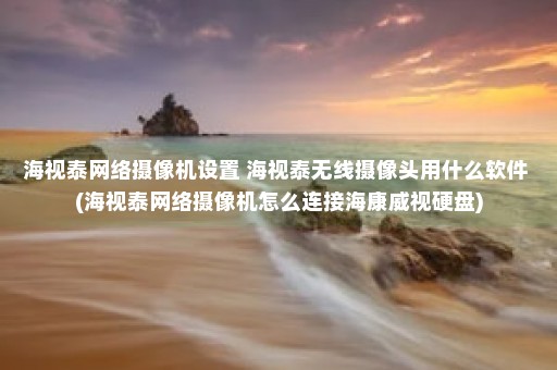 海视泰网络摄像机设置 海视泰无线摄像头用什么软件 (海视泰网络摄像机怎么连接海康威视硬盘)