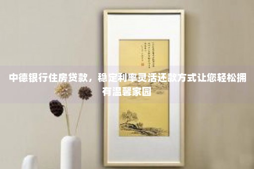 中德银行住房贷款，稳定利率灵活还款方式让您轻松拥有温馨家园