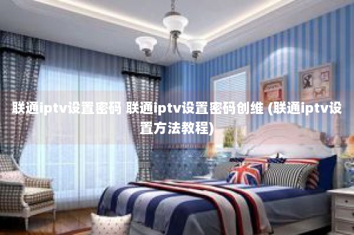 联通iptv设置密码 联通iptv设置密码创维 (联通iptv设置方法教程)