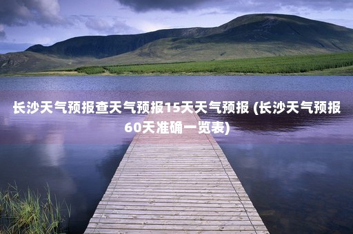 长沙天气预报查天气预报15天天气预报 (长沙天气预报60天准确一览表)