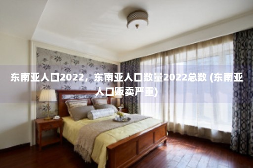 东南亚人口2022，东南亚人口数量2022总数 (东南亚人口贩卖严重)