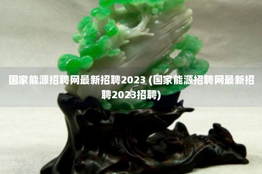 国家能源招聘网最新招聘2023 (国家能源招聘网最新招聘2023招聘)