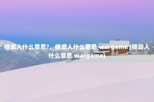 橡皮人什么意思?，橡皮人什么意思 wargame (橡皮人什么意思 wargame)