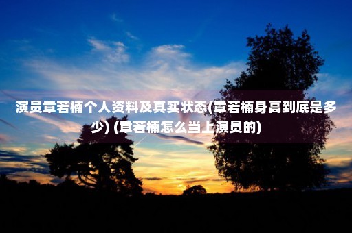 演员章若楠个人资料及真实状态(章若楠身高到底是多少) (章若楠怎么当上演员的)