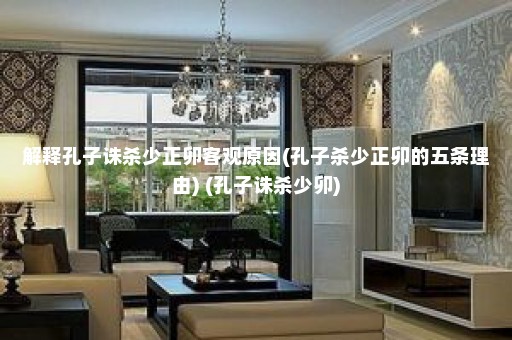 解释孔子诛杀少正卯客观原因(孔子杀少正卯的五条理由) (孔子诛杀少卯)