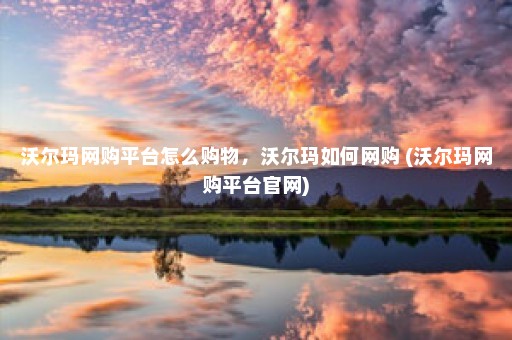 沃尔玛网购平台怎么购物，沃尔玛如何网购 (沃尔玛网购平台官网)