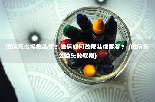 微信怎么换群头像？微信如何改群头像昵称？ (微信怎么换头像教程)