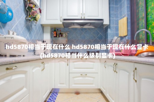 hd5870相当于现在什么 hd5870相当于现在什么显卡 (hd5870相当什么级别显卡)