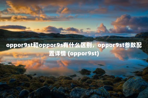 oppor9st和oppor9s有什么区别，oppor9st参数配置详情 (oppor9st)