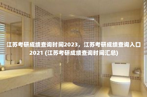 江苏考研成绩查询时间2023，江苏考研成绩查询入口2021 (江苏考研成绩查询时间汇总)