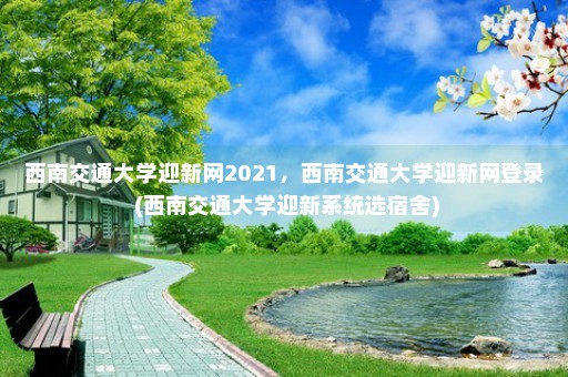 西南交通大学迎新网2021，西南交通大学迎新网登录 (西南交通大学迎新系统选宿舍)