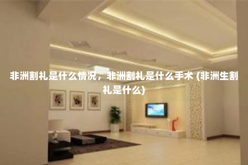 非洲割礼是什么情况，非洲割礼是什么手术 (非洲生割礼是什么)